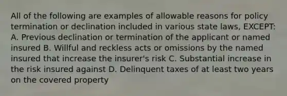 All of the following are examples of allowable reasons for policy termination or declination included in various state laws, EXCEPT: A. Previous declination or termination of the applicant or named insured B. Willful and reckless acts or omissions by the named insured that increase the insurer's risk C. Substantial increase in the risk insured against D. Delinquent taxes of at least two years on the covered property