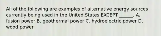 All of the following are examples of alternative energy sources currently being used in the United States EXCEPT ______. A. fusion power B. geothermal power C. hydroelectric power D. wood power