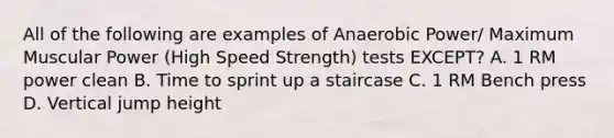 All of the following are examples of Anaerobic Power/ Maximum Muscular Power (High Speed Strength) tests EXCEPT? A. 1 RM power clean B. Time to sprint up a staircase C. 1 RM Bench press D. Vertical jump height