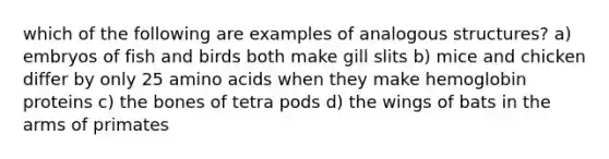 which of the following are examples of analogous structures? a) embryos of fish and birds both make gill slits b) mice and chicken differ by only 25 amino acids when they make hemoglobin proteins c) the bones of tetra pods d) the wings of bats in the arms of primates