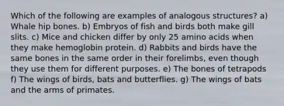 Which of the following are examples of analogous structures? a) Whale hip bones. b) Embryos of fish and birds both make gill slits. c) Mice and chicken differ by only 25 amino acids when they make hemoglobin protein. d) Rabbits and birds have the same bones in the same order in their forelimbs, even though they use them for different purposes. e) The bones of tetrapods f) The wings of birds, bats and butterflies. g) The wings of bats and the arms of primates.