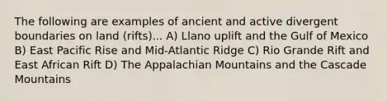 The following are examples of ancient and active divergent boundaries on land (rifts)... A) Llano uplift and the Gulf of Mexico B) East Pacific Rise and Mid-Atlantic Ridge C) Rio Grande Rift and East African Rift D) The Appalachian Mountains and the Cascade Mountains