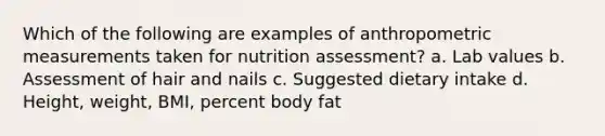 Which of the following are examples of anthropometric measurements taken for nutrition assessment? a. Lab values b. Assessment of hair and nails c. Suggested dietary intake d. Height, weight, BMI, percent body fat