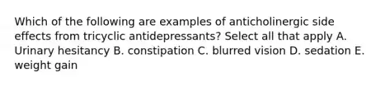 Which of the following are examples of anticholinergic side effects from tricyclic antidepressants? Select all that apply A. Urinary hesitancy B. constipation C. blurred vision D. sedation E. weight gain