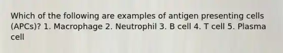 Which of the following are examples of antigen presenting cells (APCs)? 1. Macrophage 2. Neutrophil 3. B cell 4. T cell 5. Plasma cell