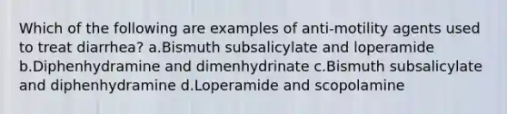 Which of the following are examples of anti-motility agents used to treat diarrhea? a.Bismuth subsalicylate and loperamide b.Diphenhydramine and dimenhydrinate c.Bismuth subsalicylate and diphenhydramine d.Loperamide and scopolamine