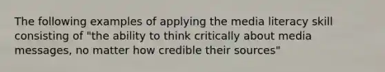 The following examples of applying the media literacy skill consisting of "the ability to think critically about media messages, no matter how credible their sources"