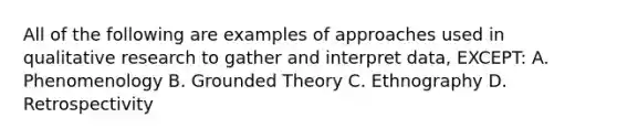 All of the following are examples of approaches used in qualitative research to gather and interpret data, EXCEPT: A. Phenomenology B. Grounded Theory C. Ethnography D. Retrospectivity