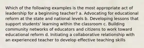 Which of the following examples is the most appropriate act of leadership for a beginning teacher? a. Advocating for educational reform at the state and national levels b. Developing lessons that support students' learning within the classroom c. Building community networks of educators and citizens to work toward educational reform d. Initiating a collaborative relationship with an experienced teacher to develop effective teaching skills