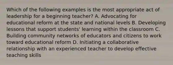 Which of the following examples is the most appropriate act of leadership for a beginning teacher? A. Advocating for educational reform at the state and national levels B. Developing lessons that support students' learning within the classroom C. Building community networks of educators and citizens to work toward educational reform D. Initiating a collaborative relationship with an experienced teacher to develop effective teaching skills