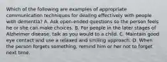 Which of the following are examples of appropriate communication techniques for dealing effectively with people with dementia? A. Ask open-ended questions so the person feels he or she can make choices. B. For people in the later stages of Alzheimer disease, talk as you would to a child. C. Maintain good eye contact and use a relaxed and smiling approach. D. When the person forgets something, remind him or her not to forget next time.