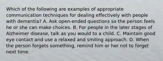 Which of the following are examples of appropriate communication techniques for dealing effectively with people with dementia? A. Ask open-ended questions so the person feels he or she can make choices. B. For people in the later stages of Alzheimer disease, talk as you would to a child. C. Maintain good eye contact and use a relaxed and smiling approach. D. When the person forgets something, remind him or her not to forget next time.