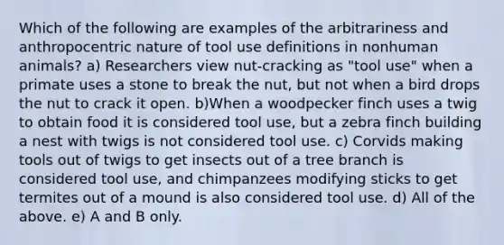 Which of the following are examples of the arbitrariness and anthropocentric nature of tool use definitions in nonhuman animals? a) Researchers view nut-cracking as "tool use" when a primate uses a stone to break the nut, but not when a bird drops the nut to crack it open. b)When a woodpecker finch uses a twig to obtain food it is considered tool use, but a zebra finch building a nest with twigs is not considered tool use. c) Corvids making tools out of twigs to get insects out of a tree branch is considered tool use, and chimpanzees modifying sticks to get termites out of a mound is also considered tool use. d) All of the above. e) A and B only.