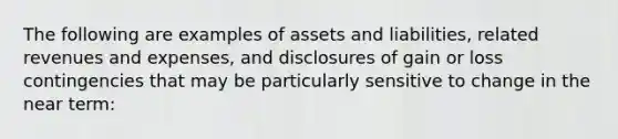 The following are examples of assets and liabilities, related revenues and expenses, and disclosures of gain or loss contingencies that may be particularly sensitive to change in the near term: