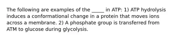 The following are examples of the _____ in ATP: 1) ATP hydrolysis induces a conformational change in a protein that moves ions across a membrane. 2) A phosphate group is transferred from ATM to glucose during glycolysis.