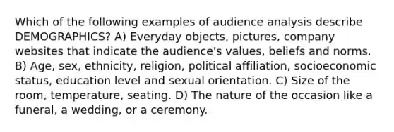 Which of the following examples of audience analysis describe DEMOGRAPHICS? A) Everyday objects, pictures, company websites that indicate the audience's values, beliefs and norms. B) Age, sex, ethnicity, religion, political affiliation, socioeconomic status, education level and sexual orientation. C) Size of the room, temperature, seating. D) The nature of the occasion like a funeral, a wedding, or a ceremony.