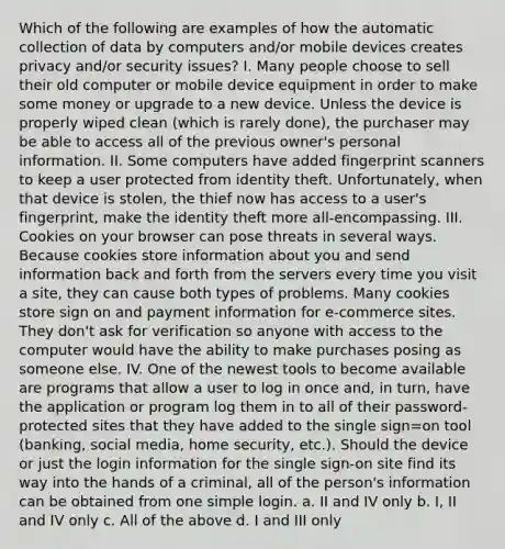 Which of the following are examples of how the automatic collection of data by computers and/or mobile devices creates privacy and/or security issues? I. Many people choose to sell their old computer or mobile device equipment in order to make some money or upgrade to a new device. Unless the device is properly wiped clean (which is rarely done), the purchaser may be able to access all of the previous owner's personal information. II. Some computers have added fingerprint scanners to keep a user protected from identity theft. Unfortunately, when that device is stolen, the thief now has access to a user's fingerprint, make the identity theft more all-encompassing. III. Cookies on your browser can pose threats in several ways. Because cookies store information about you and send information back and forth from the servers every time you visit a site, they can cause both types of problems. Many cookies store sign on and payment information for e-commerce sites. They don't ask for verification so anyone with access to the computer would have the ability to make purchases posing as someone else. IV. One of the newest tools to become available are programs that allow a user to log in once and, in turn, have the application or program log them in to all of their password-protected sites that they have added to the single sign=on tool (banking, social media, home security, etc.). Should the device or just the login information for the single sign-on site find its way into the hands of a criminal, all of the person's information can be obtained from one simple login. a. II and IV only b. I, II and IV only c. All of the above d. I and III only