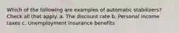 Which of the following are examples of automatic stabilizers? Check all that apply. a. The discount rate b. Personal income taxes c. Unemployment insurance benefits