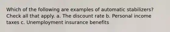 Which of the following are examples of automatic stabilizers? Check all that apply. a. The discount rate b. Personal income taxes c. Unemployment insurance benefits