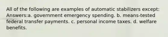 All of the following are examples of automatic stabilizers except: Answers:a. government emergency spending. b. means-tested federal transfer payments. c. personal income taxes. d. welfare benefits.