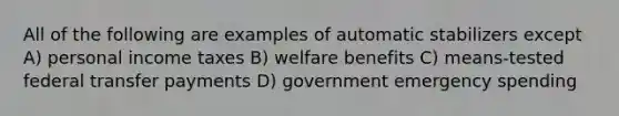 All of the following are examples of automatic stabilizers except A) personal income taxes B) welfare benefits C) means-tested federal transfer payments D) government emergency spending