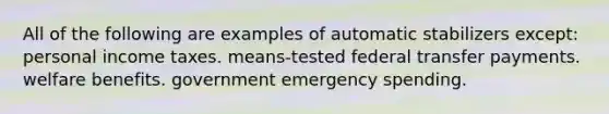 All of the following are examples of automatic stabilizers except: personal income taxes. means-tested federal transfer payments. welfare benefits. government emergency spending.