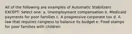 All of the following are examples of Automatic Stabilizers EXCEPT: Select one: a. Unemployment compensation b. Medicaid payments for poor families c. A progressive corporate tax d. A law that requires congress to balance its budget e. Food stamps for poor families with children