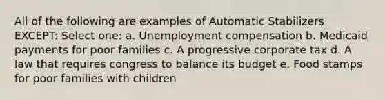 All of the following are examples of Automatic Stabilizers EXCEPT: Select one: a. Unemployment compensation b. Medicaid payments for poor families c. A progressive corporate tax d. A law that requires congress to balance its budget e. Food stamps for poor families with children