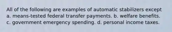 All of the following are examples of automatic stabilizers except a. means-tested federal transfer payments. b. welfare benefits. c. government emergency spending. d. personal income taxes.