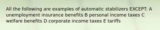 All the following are examples of automatic stabilizers EXCEPT: A unemployment insurance benefits B personal income taxes C welfare benefits D corporate income taxes E tariffs