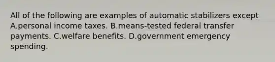 All of the following are examples of automatic stabilizers except A.personal income taxes. B.means-tested federal transfer payments. C.welfare benefits. D.government emergency spending.