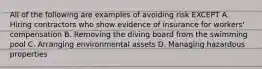 All of the following are examples of avoiding risk EXCEPT A. Hiring contractors who show evidence of insurance for workers' compensation B. Removing the diving board from the swimming pool C. Arranging environmental assets D. Managing hazardous properties