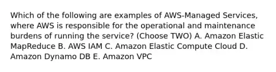 Which of the following are examples of AWS-Managed Services, where AWS is responsible for the operational and maintenance burdens of running the service? (Choose TWO) A. Amazon Elastic MapReduce B. AWS IAM C. Amazon Elastic Compute Cloud D. Amazon Dynamo DB E. Amazon VPC