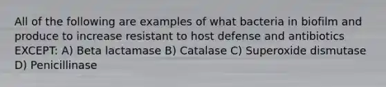 All of the following are examples of what bacteria in biofilm and produce to increase resistant to host defense and antibiotics EXCEPT: A) Beta lactamase B) Catalase C) Superoxide dismutase D) Penicillinase