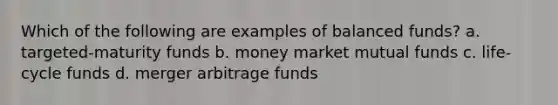 Which of the following are examples of balanced funds? a. targeted-maturity funds b. money market mutual funds c. life-cycle funds d. merger arbitrage funds