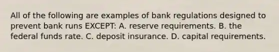 All of the following are examples of bank regulations designed to prevent bank runs EXCEPT: A. reserve requirements. B. the federal funds rate. C. deposit insurance. D. capital requirements.