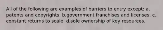 All of the following are examples of barriers to entry except: ​a.​patents and copyrights. ​b.​government franchises and licenses. ​c.​constant returns to scale. ​d.​sole ownership of key resources.