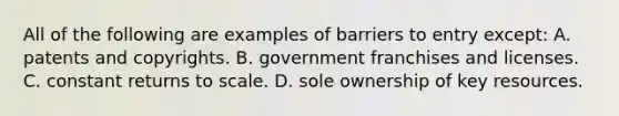 All of the following are examples of barriers to entry except: A. patents and copyrights. B. government franchises and licenses. C. constant returns to scale. D. sole ownership of key resources.