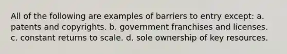 All of the following are examples of barriers to entry except: a. patents and copyrights. b. government franchises and licenses. c. constant returns to scale. d. sole ownership of key resources.