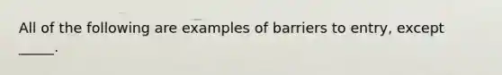 All of the following are examples of barriers to entry, except _____.