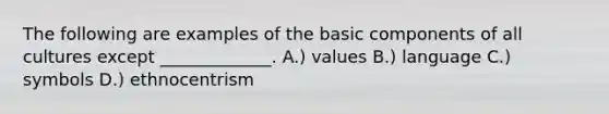 The following are examples of the basic components of all cultures except _____________. A.) values B.) language C.) symbols D.) ethnocentrism