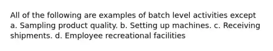 All of the following are examples of batch level activities except a. Sampling product quality. b. Setting up machines. c. Receiving shipments. d. Employee recreational facilities