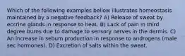Which of the following examples bellow illustrates homeostasis maintained by a negative feedback? A) Release of sweat by eccrine glands in response to heat. B) Lack of pain in third degree burns due to damage to sensory nerves in the dermis. C) An increase in sebum production in response to androgens (male sec hormones). D) Excretion of salts within the sweat.