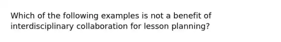 Which of the following examples is not a benefit of interdisciplinary collaboration for lesson planning?