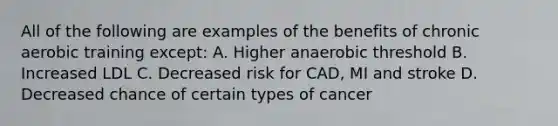 All of the following are examples of the benefits of chronic aerobic training except: A. Higher anaerobic threshold B. Increased LDL C. Decreased risk for CAD, MI and stroke D. Decreased chance of certain types of cancer