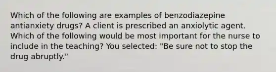 Which of the following are examples of benzodiazepine antianxiety drugs? A client is prescribed an anxiolytic agent. Which of the following would be most important for the nurse to include in the teaching? You selected: "Be sure not to stop the drug abruptly."