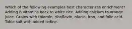 Which of the following examples best characterizes enrichment? Adding B vitamins back to white rice. Adding calcium to orange juice. Grains with thiamin, riboflavin, niacin, iron, and folic acid. Table salt with added iodine.