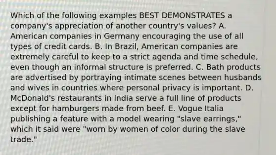 Which of the following examples BEST DEMONSTRATES a company's appreciation of another country's values? A. American companies in Germany encouraging the use of all types of credit cards. B. In Brazil, American companies are extremely careful to keep to a strict agenda and time schedule, even though an informal structure is preferred. C. Bath products are advertised by portraying intimate scenes between husbands and wives in countries where personal privacy is important. D. McDonald's restaurants in India serve a full line of products except for hamburgers made from beef. E. Vogue Italia publishing a feature with a model wearing "slave earrings," which it said were "worn by women of color during the slave trade."