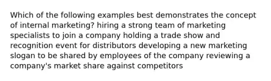 Which of the following examples best demonstrates the concept of internal marketing? hiring a strong team of marketing specialists to join a company holding a trade show and recognition event for distributors developing a new marketing slogan to be shared by employees of the company reviewing a company's market share against competitors