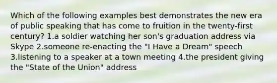 Which of the following examples best demonstrates the new era of public speaking that has come to fruition in the twenty-first century? 1.a soldier watching her son's graduation address via Skype 2.someone re-enacting the "I Have a Dream" speech 3.listening to a speaker at a town meeting 4.the president giving the "State of the Union" address